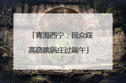 青海西宁：民众踩高跷跳锅庄过端午