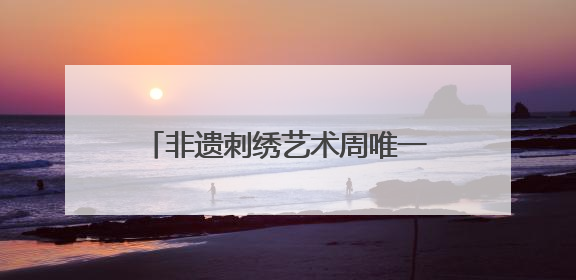 非遗刺绣艺术周唯一男选手：17年绣龄家传三代，年销200万，将试水直播