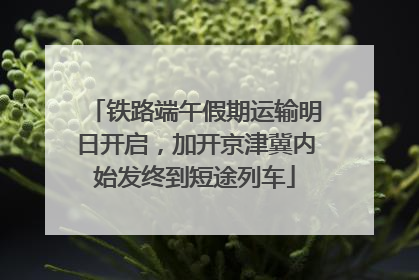 铁路端午假期运输明日开启，加开京津冀内始发终到短途列车