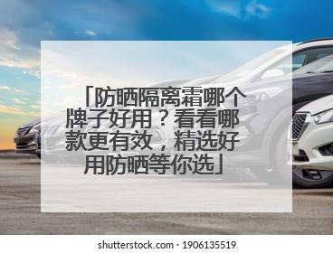 防晒隔离霜哪个牌子好用？看看哪款更有效，精选好用防晒等你选
