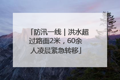 防汛一线｜洪水超过路面2米，60余人凌晨紧急转移