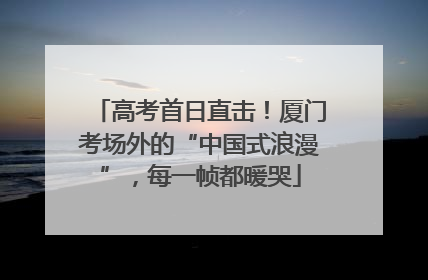 高考首日直击！厦门考场外的“中国式浪漫”，每一帧都暖哭