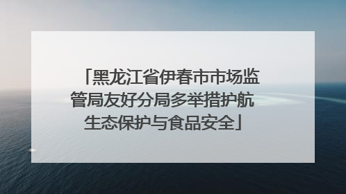 黑龙江省伊春市市场监管局友好分局多举措护航生态保护与食品安全