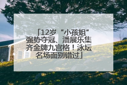 12岁“小孩姐”强势夺冠、潘展乐集齐金牌九宫格！泳坛名场面别错过