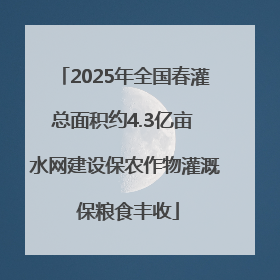 2025年全国春灌总面积约4.3亿亩 水网建设保农作物灌溉 保粮食丰收