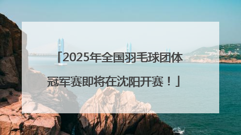 2025年全国羽毛球团体冠军赛即将在沈阳开赛！