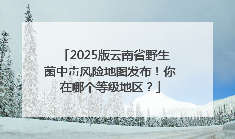 2025版云南省野生菌中毒风险地图发布！你在哪个等级地区？