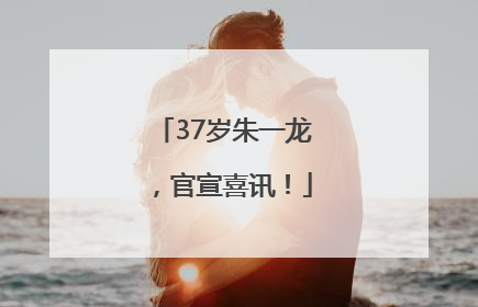 37岁朱一龙，官宣喜讯！