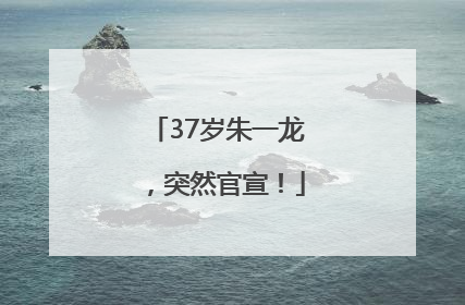 37岁朱一龙，突然官宣！