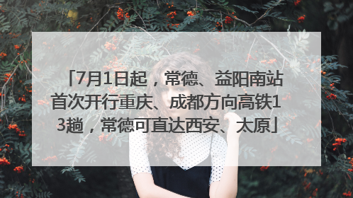 7月1日起，常德、益阳南站首次开行重庆、成都方向高铁13趟，常德可直达西安、太原