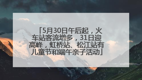 5月30日午后起，火车站客流增多，31日迎高峰，虹桥站、松江站有儿童节和端午亲子活动